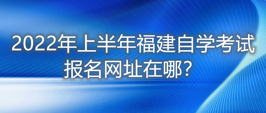 2022年上半年福建自學(xué)考試報(bào)名網(wǎng)址在哪？